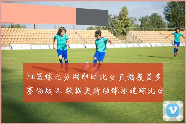 7m篮球比分网即时比分直播覆盖多赛场战况 数据更新助球迷追踪比分变化