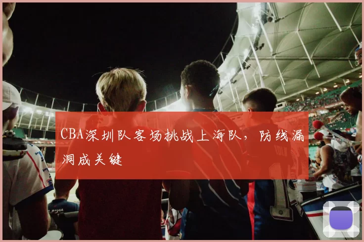 CBA深圳队客场挑战上海队，防线漏洞成关键