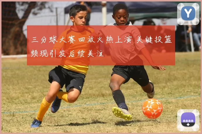 三分球大赛回放火热上演 关键投篮频现引发后续关注