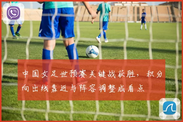中国女足世预赛关键战获胜,积分向出线靠近与阵容调整成看点