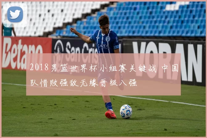 2018男篮世界杯小组赛关键战 中国队惜败强敌无缘晋级八强