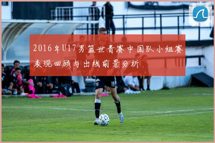 2016年U17男篮世青赛中国队小组赛表现回顾与出线前景分析
