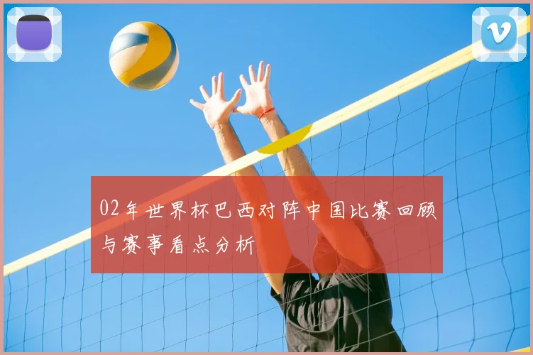 02年世界杯巴西对阵中国比赛回顾与赛事看点分析