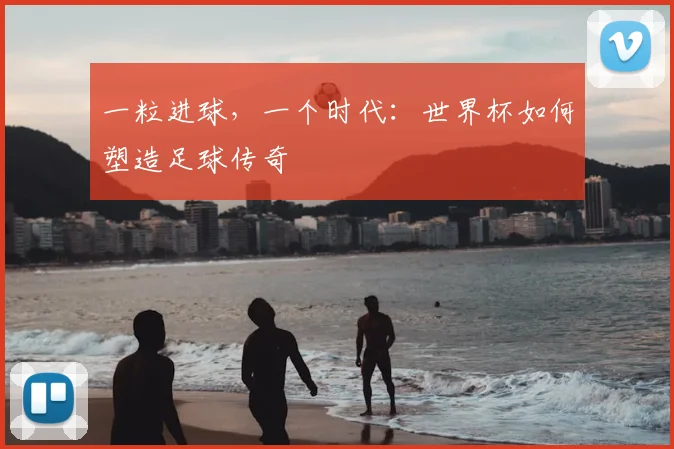 一粒进球,一个时代:世界杯如何塑造足球传奇