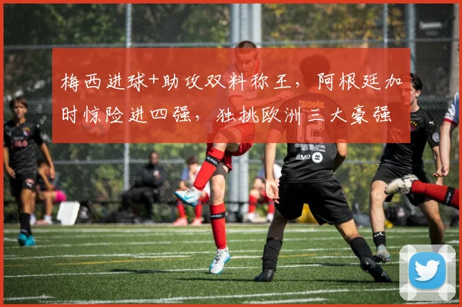 梅西进球+助攻双料称王，阿根廷加时惊险进四强，独挑欧洲三大豪强