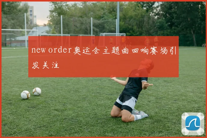 new order奥运会主题曲回响赛场引发关注