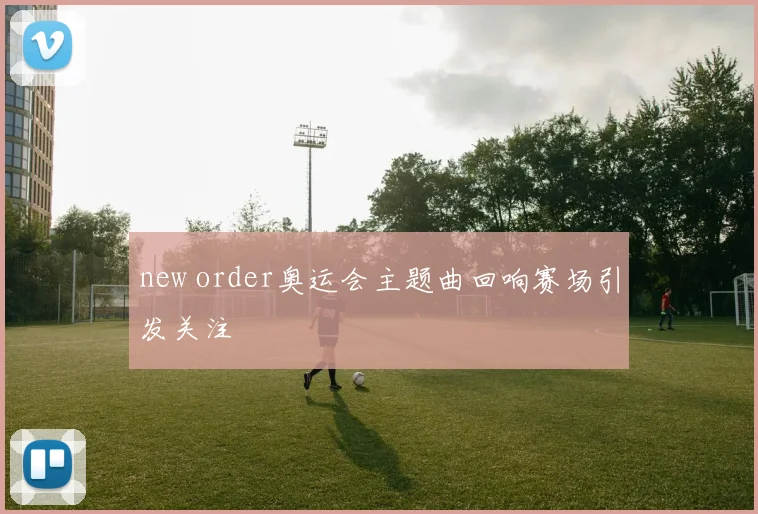 new order奥运会主题曲回响赛场引发关注