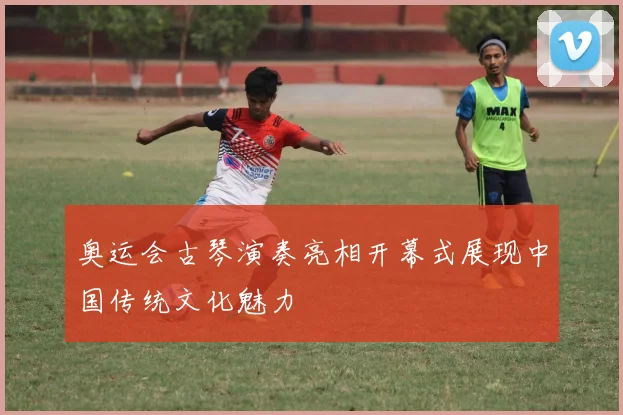 奥运会古琴演奏亮相开幕式展现中国传统文化魅力