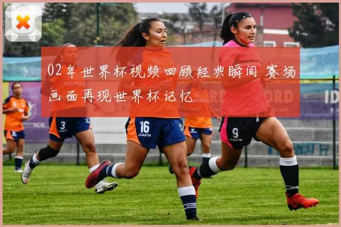 02年世界杯视频回顾经典瞬间 赛场画面再现世界杯记忆
