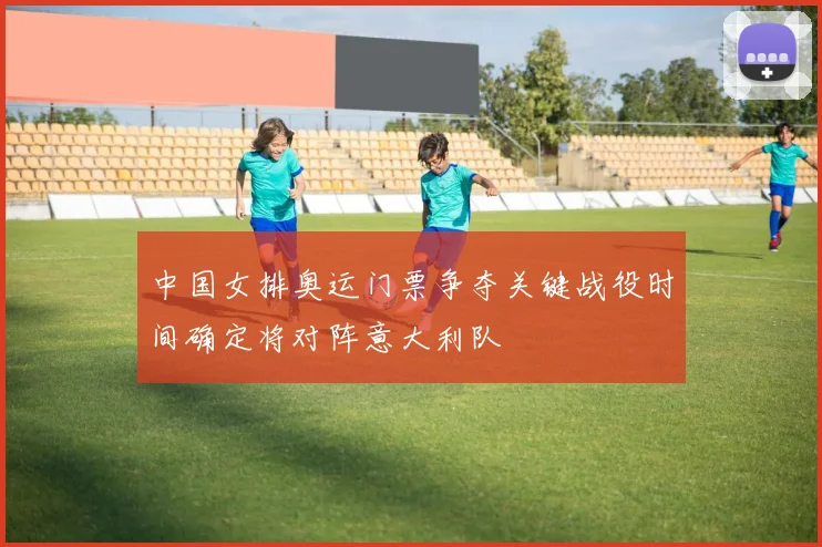 中国女排奥运门票争夺关键战役时间确定将对阵意大利队