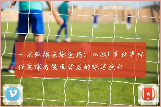 一记弧线点燃全场：回顾C罗世界杯任意球名场面背后的球迷疯狂
