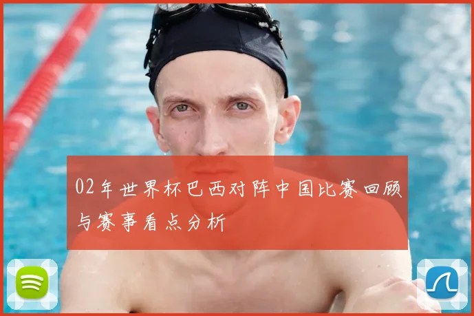 02年世界杯巴西对阵中国比赛回顾与赛事看点分析