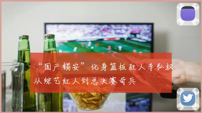 “国产锡安”化身篮板狂人李弘权从综艺红人到总决赛奇兵