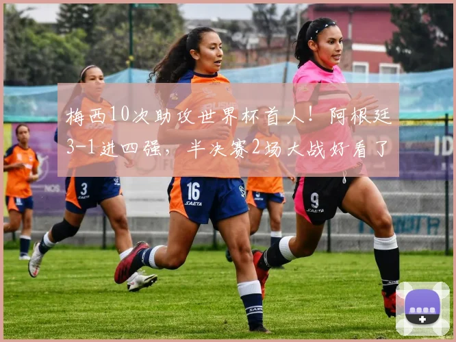 梅西10次助攻世界杯首人!阿根廷3-1进四强,半决赛2场大战好看了